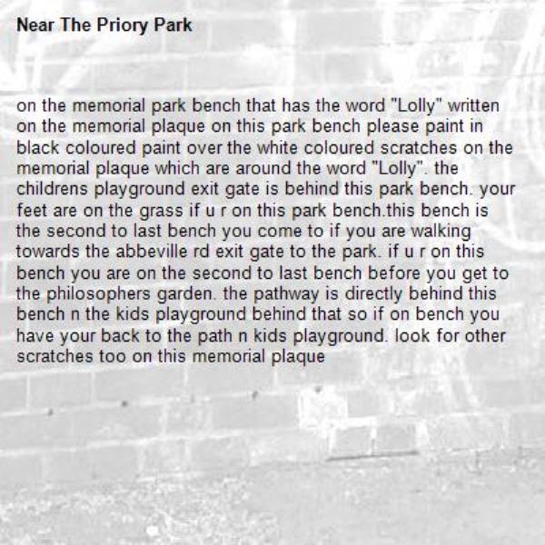 on the memorial park bench that has the word &quot;Lolly&quot; written on the memorial plaque on this park bench please paint in black coloured paint over the white coloured scratches on the memorial plaque which are around the word &quot;Lolly&quot;. the childrens playground exit gate is behind this park bench. your feet are on the grass if u r on this park bench.this bench is the second to last bench you come to if you are walking towards the abbeville rd exit gate to the park. if u r on this bench you are on the second to last bench before you get to the philosophers garden. the pathway is directly behind this bench n the kids playground behind that so if on bench you have your back to the path n kids playground. look for other scratches too on this memorial plaque-The Priory Park