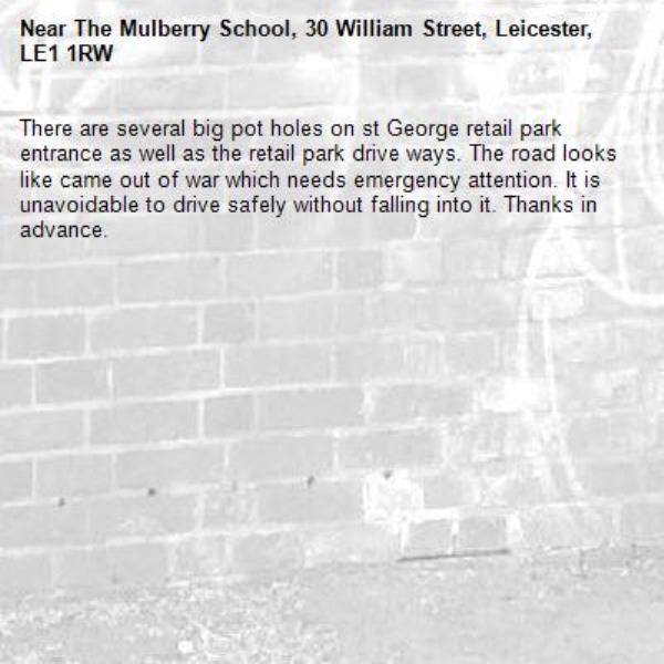 There are several big pot holes on st George retail park entrance as well as the retail park drive ways. The road looks like came out of war which needs emergency attention. It is unavoidable to drive safely without falling into it. Thanks in advance.-The Mulberry School, 30 William Street, Leicester, LE1 1RW