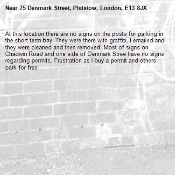 At this location there are no signs on the posts for parking in the short term bay. They were there with graffiti, I emailed and they were cleaned and then removed. Most of signs on Chadwin Road and one side of Denmark Stree have no signs regarding permits. Frustration as I buy a permit and others park for free -75 Denmark Street, Plaistow, London, E13 8JX