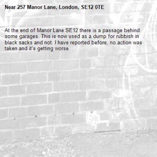 At the end of Manor Lane SE12 there is a passage behind some garages. This is now used as a dump for rubbish in black sacks and not. I have reported before, no action was taken and it's getting worse.-257 Manor Lane, London, SE12 0TE