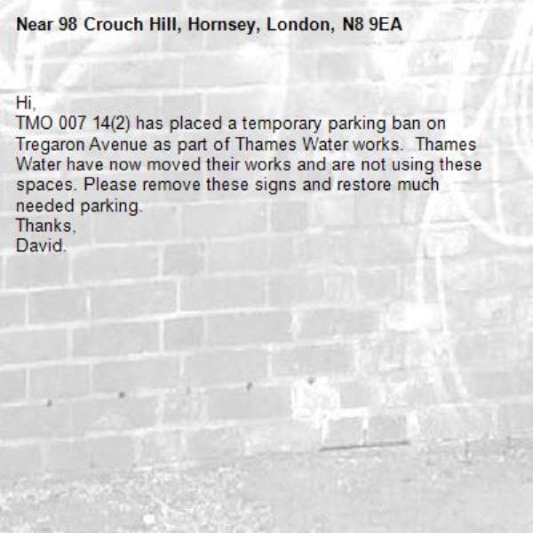 Hi,
TMO 007 14(2) has placed a temporary parking ban on Tregaron Avenue as part of Thames Water works.  Thames Water have now moved their works and are not using these spaces. Please remove these signs and restore much needed parking.
Thanks,
David.-98 Crouch Hill, Hornsey, London, N8 9EA
