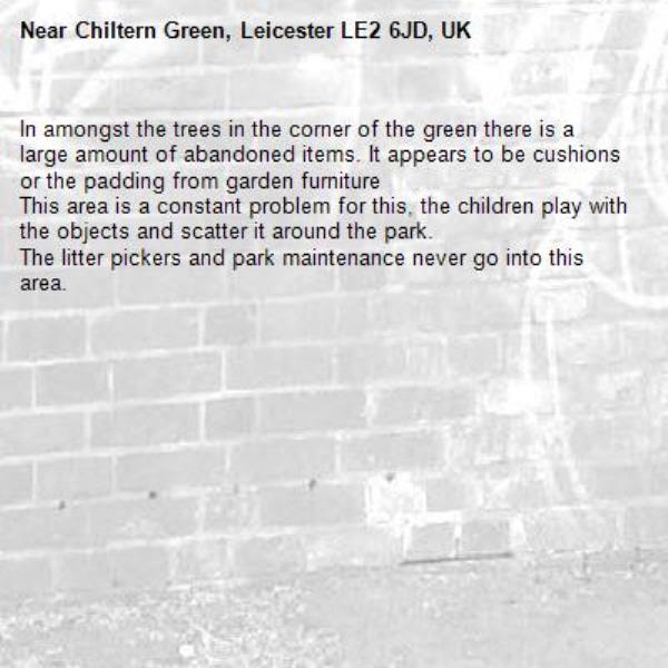 In amongst the trees in the corner of the green there is a large amount of abandoned items. It appears to be cushions or the padding from garden furniture 
This area is a constant problem for this, the children play with the objects and scatter it around the park. 
The litter pickers and park maintenance never go into this area. -Chiltern Green, Leicester LE2 6JD, UK
