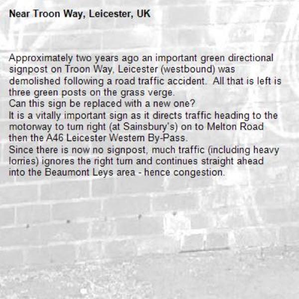 Approximately two years ago an important green directional signpost on Troon Way, Leicester (westbound) was demolished following a road traffic accident.  All that is left is three green posts on the grass verge.
Can this sign be replaced with a new one?
It is a vitally important sign as it directs traffic heading to the motorway to turn right (at Sainsbury's) on to Melton Road then the A46 Leicester Western By-Pass.
Since there is now no signpost, much traffic (including heavy lorries) ignores the right turn and continues straight ahead into the Beaumont Leys area - hence congestion.-Troon Way, Leicester, UK