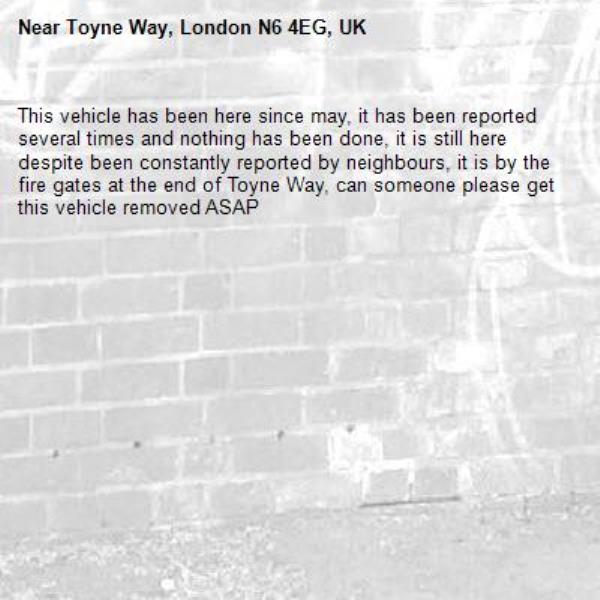 This vehicle has been here since may, it has been reported several times and nothing has been done, it is still here despite been constantly reported by neighbours, it is by the fire gates at the end of Toyne Way, can someone please get this vehicle removed ASAP -Toyne Way, London N6 4EG, UK
