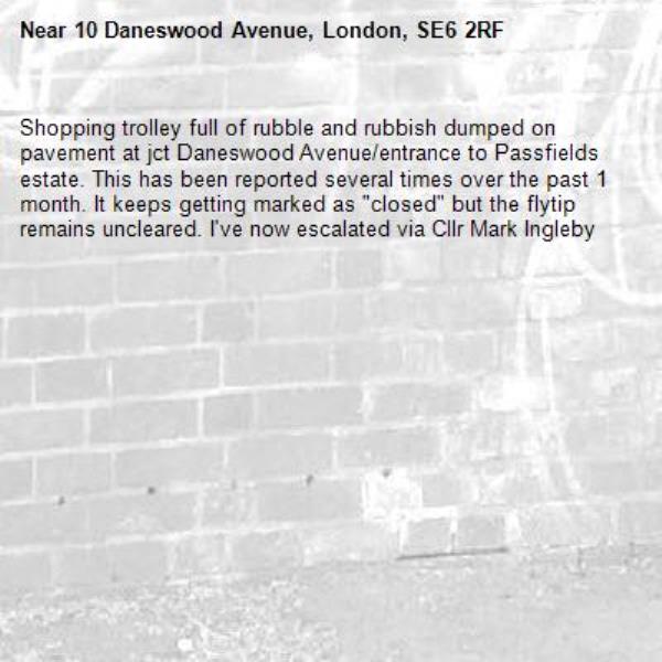 Shopping trolley full of rubble and rubbish dumped on pavement at jct Daneswood Avenue/entrance to Passfields estate. This has been reported several times over the past 1 month. It keeps getting marked as &quot;closed&quot; but the flytip remains uncleared. I&#39;ve now escalated via Cllr Mark Ingleby-10 Daneswood Avenue, London, SE6 2RF