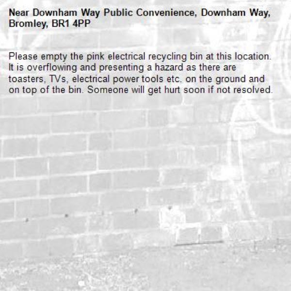 Please empty the pink electrical recycling bin at this location. It is overflowing and presenting a hazard as there are toasters, TVs, electrical power tools etc. on the ground and on top of the bin. Someone will get hurt soon if not resolved. -Downham Way Public Convenience, Downham Way, Bromley, BR1 4PP