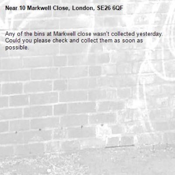 Any of the bins at Markwell close wasn't collected yesterday. Could you please check and collect them as soon as possible. -10 Markwell Close, London, SE26 6QF