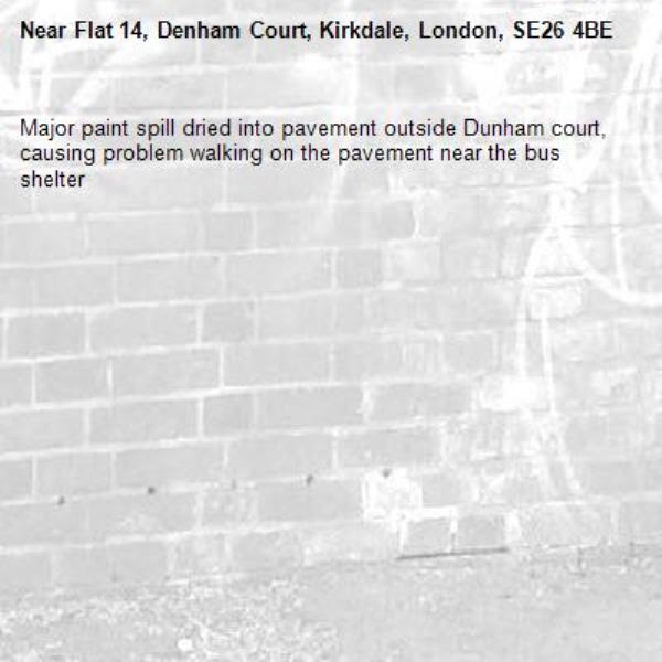 Major paint spill dried into pavement outside Dunham court, causing problem walking on the pavement near the bus shelter-Flat 14, Denham Court, Kirkdale, London, SE26 4BE