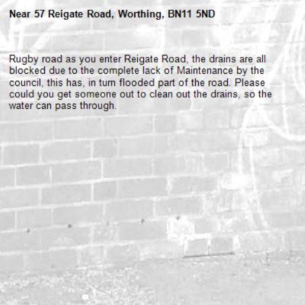 Rugby road as you enter Reigate Road, the drains are all blocked due to the complete lack of Maintenance by the council, this has, in turn flooded part of the road. Please could you get someone out to clean out the drains, so the water can pass through.-57 Reigate Road, Worthing, BN11 5ND