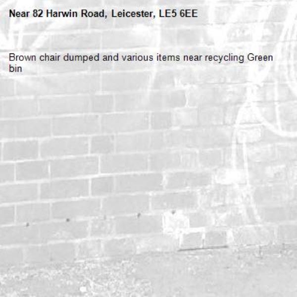 Brown chair dumped and various items near recycling Green bin-82 Harwin Road, Leicester, LE5 6EE