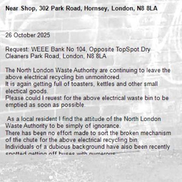 26 October 2025

Request: WEEE Bank No 104, Opposite TopSpot Dry Cleaners Park Road, London, N8 8LA

The North London Waste Authority are continuing to leave the above electrical recycling bin unmonitored.
It is again getting full of toasters, kettles and other small electical goods.
Please could I reuest for the above electrical waste bin to be emptied as soon as possible.

 As a local resident I find the attitude of the North London Waste Authority to be simply of ignorance.
There has been no effort made to sort the broken mechanism of the chute for the above electrical recycling bin.
Individuals of a dubious background have also been recently spotted getting off buses with numerous 
supermarket bags filling these bags up with broken electrical items taken from the above bin and then getting back on the bus.
I have encountered these dubious individuals and am afraid to take photos and or film of the dubious individuals 
as they have threatened other people with violence in the past, &quot; Leave me alone or I will bash you in&quot; is a common 
response that has often been recieved from these dubious individuals.
-Shop, 302 Park Road, Hornsey, London, N8 8LA
