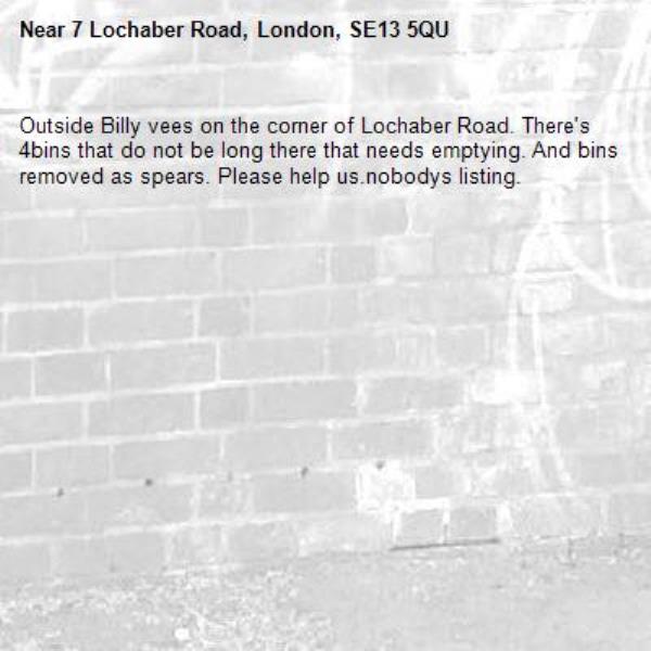 Outside Billy vees on the corner of Lochaber Road. There's 4bins that do not be long there that needs emptying. And bins removed as spears. Please help us.nobodys listing. -7 Lochaber Road, London, SE13 5QU