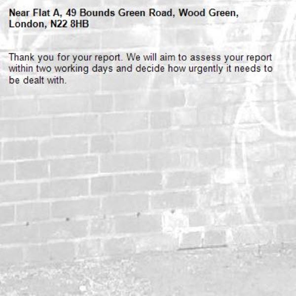 Thank you for your report. We will aim to assess your report within two working days and decide how urgently it needs to be dealt with.-Flat A, 49 Bounds Green Road, Wood Green, London, N22 8HB