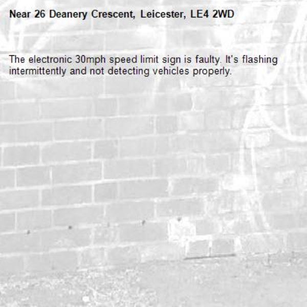 The electronic 30mph speed limit sign is faulty. It's flashing intermittently and not detecting vehicles properly. -26 Deanery Crescent, Leicester, LE4 2WD