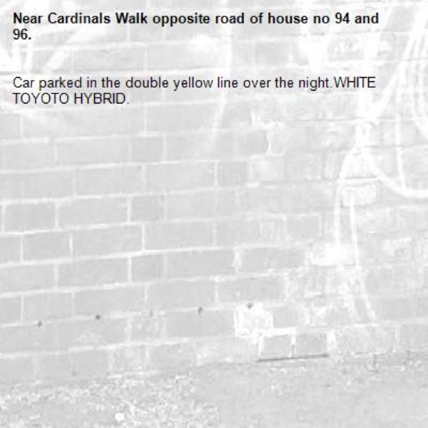 Car parked in the double yellow line over the night.WHITE TOYOTO HYBRID.-Cardinals Walk opposite road of house no 94 and 96.