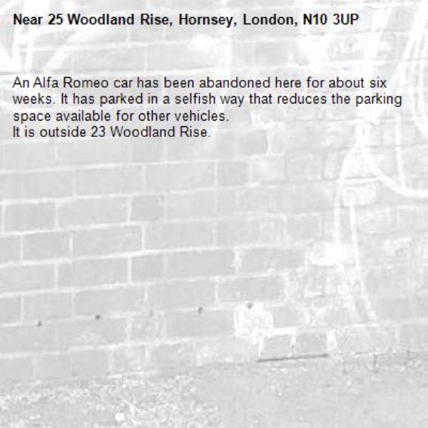 An Alfa Romeo car has been abandoned here for about six weeks. It has parked in a selfish way that reduces the parking space available for other vehicles.
It is outside 23 Woodland Rise.-25 Woodland Rise, Hornsey, London, N10 3UP