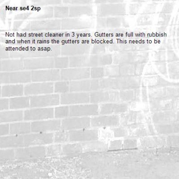 Not had street cleaner in 3 years. Gutters are full with rubbish and when it rains the gutters are blocked. This needs to be attended to asap.-se4 2sp