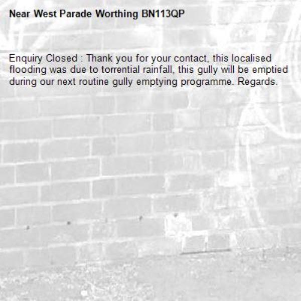 Enquiry Closed : Thank you for your contact, this localised flooding was due to torrential rainfall, this gully will be emptied during our next routine gully emptying programme. Regards.-West Parade Worthing BN113QP
