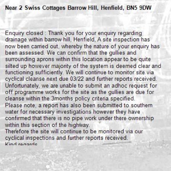 Enquiry closed : Thank you for your enquiry regarding drainage within barrow hill, Henfield, A site inspection has now been carried out, whereby the nature of your enquiry has been assessed. We can confirm that the gullies and surrounding aprons within this location appear to be quite silted up however majority of the system is deemed clear and functioning sufficiently. We will continue to monitor site via cyclical cleanse next due 03/22 and further reports received. Unfortunately, we are unable to submit an adhoc request for off programme works for the site as the gullies are due for cleanse within the 3months policy criteria specified. 
Please note, a report has also been submitted to southern water for necessary investigations however they have confirmed that there is no pipe work under there ownership within this section of the highway. 
Therefore the site will continue to be monitored via our cyclical inspections and further reports received. 
Kind regards 
Central team.-2 Swiss Cottages Barrow Hill, Henfield, BN5 9DW