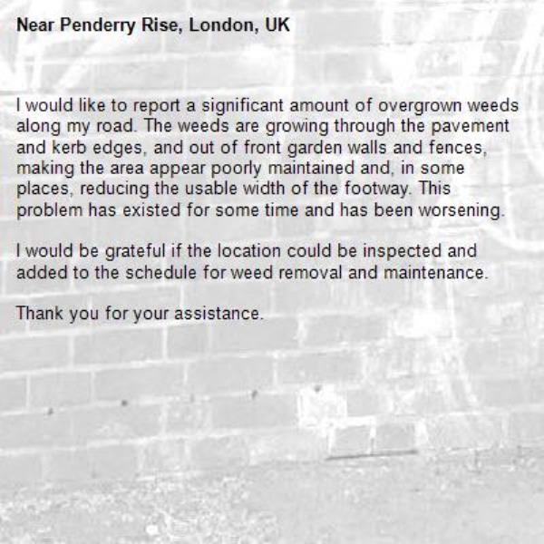 I would like to report a significant amount of overgrown weeds along my road. The weeds are growing through the pavement and kerb edges, and out of front garden walls and fences, making the area appear poorly maintained and, in some places, reducing the usable width of the footway. This problem has existed for some time and has been worsening.

I would be grateful if the location could be inspected and added to the schedule for weed removal and maintenance.

Thank you for your assistance.-Penderry Rise, London, UK