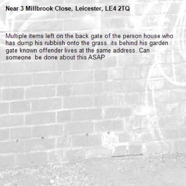 Multiple items left on the back gate of the person house who has dump his rubbish onto the grass..its behind his garden gate known offender lives at the same address. Can someone  be done about this ASAP-3 Millbrook Close, Leicester, LE4 2TQ