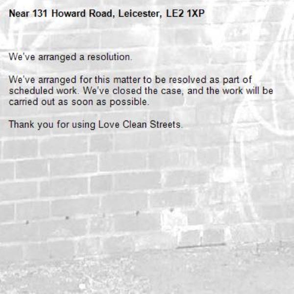 We’ve arranged a resolution.

We’ve arranged for this matter to be resolved as part of scheduled work. We’ve closed the case, and the work will be carried out as soon as possible.

Thank you for using Love Clean Streets.
-131 Howard Road, Leicester, LE2 1XP