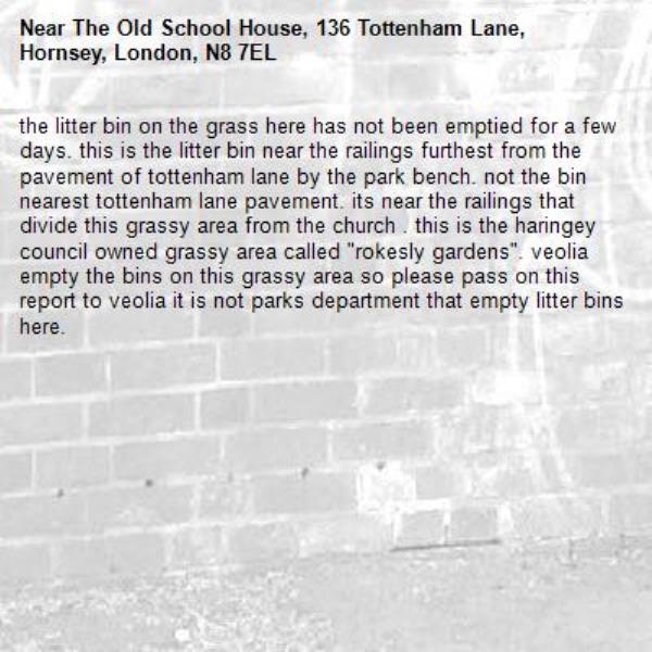 the litter bin on the grass here has not been emptied for a few days. this is the litter bin near the railings furthest from the pavement of tottenham lane by the park bench. not the bin nearest tottenham lane pavement. its near the railings that divide this grassy area from the church . this is the haringey council owned grassy area called "rokesly gardens". veolia empty the bins on this grassy area so please pass on this report to veolia it is not parks department that empty litter bins here. -The Old School House, 136 Tottenham Lane, Hornsey, London, N8 7EL