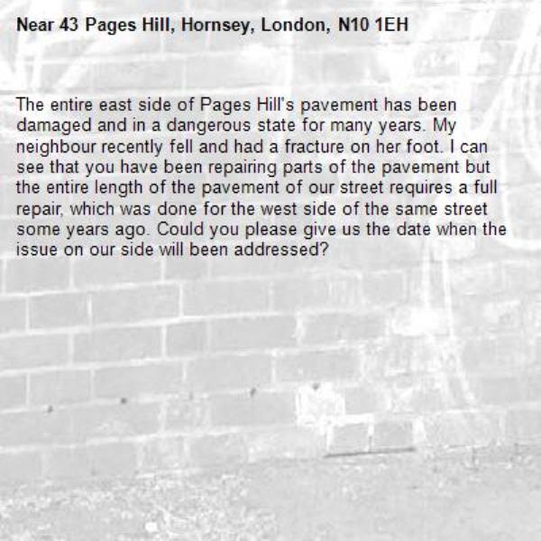 The entire east side of Pages Hill's pavement has been damaged and in a dangerous state for many years. My neighbour recently fell and had a fracture on her foot. I can see that you have been repairing parts of the pavement but the entire length of the pavement of our street requires a full repair, which was done for the west side of the same street some years ago. Could you please give us the date when the issue on our side will been addressed?-43 Pages Hill, Hornsey, London, N10 1EH