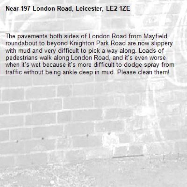 The pavements both sides of London Road from Mayfield roundabout to beyond Knighton Park Road are now slippery with mud and very difficult to pick a way along. Loads of pedestrians walk along London Road, and it&#39;s even worse when it&#39;s wet because it&#39;s more difficult to dodge spray from traffic without being ankle deep in mud. Please clean them!-197 London Road, Leicester, LE2 1ZE