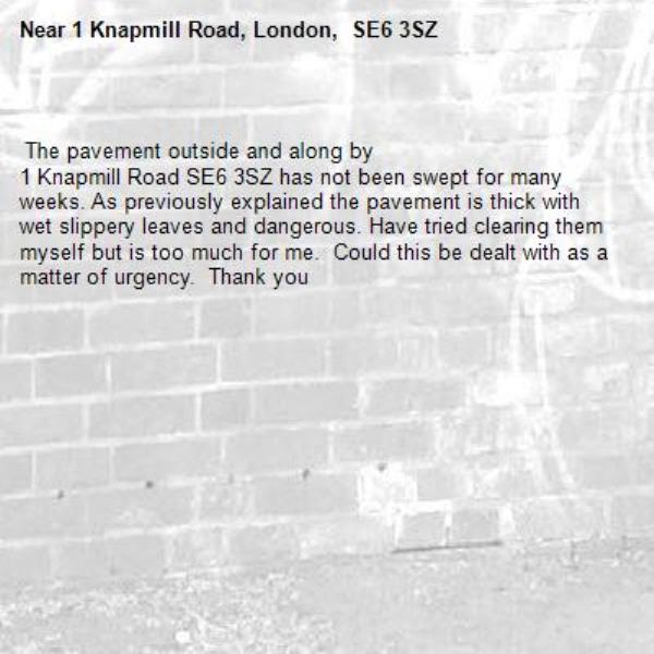 
 The pavement outside and along by
1 Knapmill Road SE6 3SZ has not been swept for many weeks. As previously explained the pavement is thick with wet slippery leaves and dangerous. Have tried clearing them myself but is too much for me.  Could this be dealt with as a matter of urgency.  Thank you -1 Knapmill Road, London,  SE6 3SZ