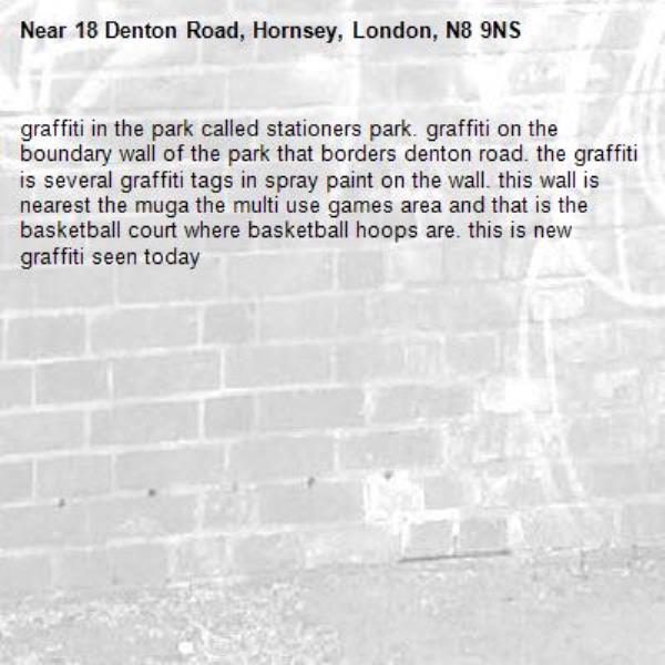 graffiti in the park called stationers park. graffiti on the boundary wall of the park that borders denton road. the graffiti is several graffiti tags in spray paint on the wall. this wall is nearest the muga the multi use games area and that is the basketball court where basketball hoops are. this is new graffiti seen today-18 Denton Road, Hornsey, London, N8 9NS