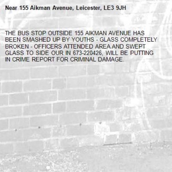 THE BUS STOP OUTSIDE 155 AIKMAN AVENUE HAS BEEN SMASHED UP BY YOUTHS - GLASS COMPLETELY BROKEN - OFFICERS ATTENDED AREA AND SWEPT GLASS TO SIDE OUR IN 673-220426, WILL BE PUTTING IN CRIME REPORT FOR CRIMINAL DAMAGE.-155 Aikman Avenue, Leicester, LE3 9JH