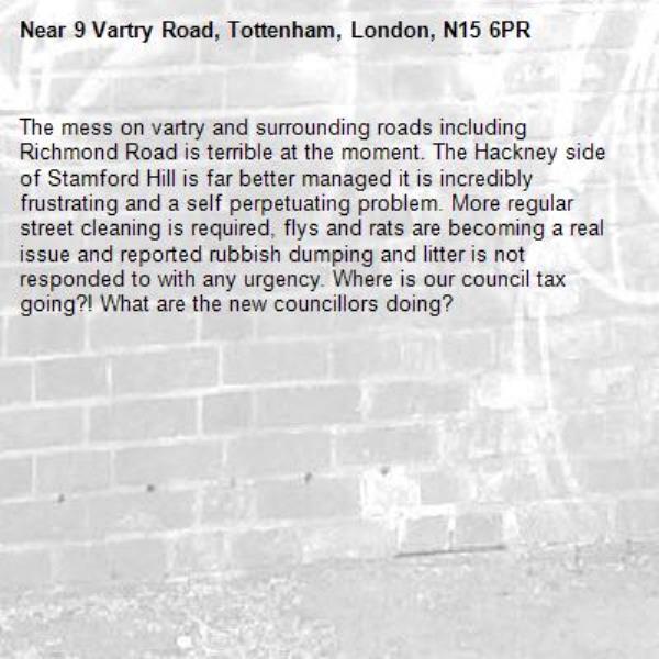 The mess on vartry and surrounding roads including Richmond Road is terrible at the moment. The Hackney side of Stamford Hill is far better managed it is incredibly frustrating and a self perpetuating problem. More regular street cleaning is required, flys and rats are becoming a real issue and reported rubbish dumping and litter is not responded to with any urgency. Where is our council tax going?! What are the new councillors doing?-9 Vartry Road, Tottenham, London, N15 6PR