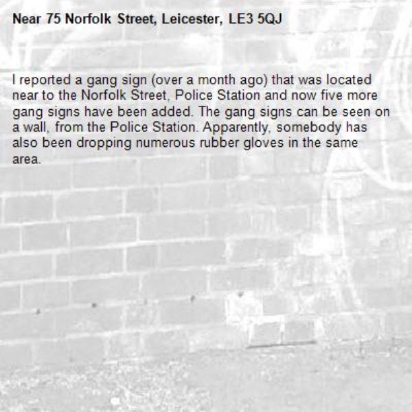I reported a gang sign (over a month ago) that was located near to the Norfolk Street, Police Station and now five more gang signs have been added. The gang signs can be seen on a wall, from the Police Station. Apparently, somebody has also been dropping numerous rubber gloves in the same area.-75 Norfolk Street, Leicester, LE3 5QJ