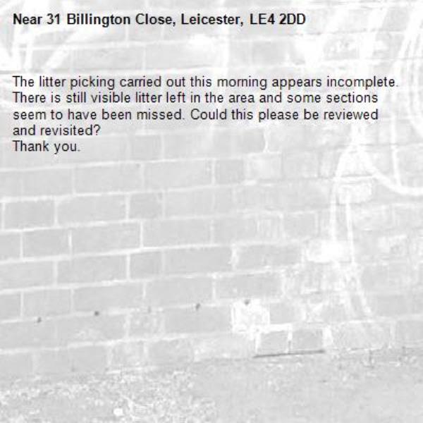 The litter picking carried out this morning appears incomplete. There is still visible litter left in the area and some sections seem to have been missed. Could this please be reviewed and revisited?
Thank you.-31 Billington Close, Leicester, LE4 2DD