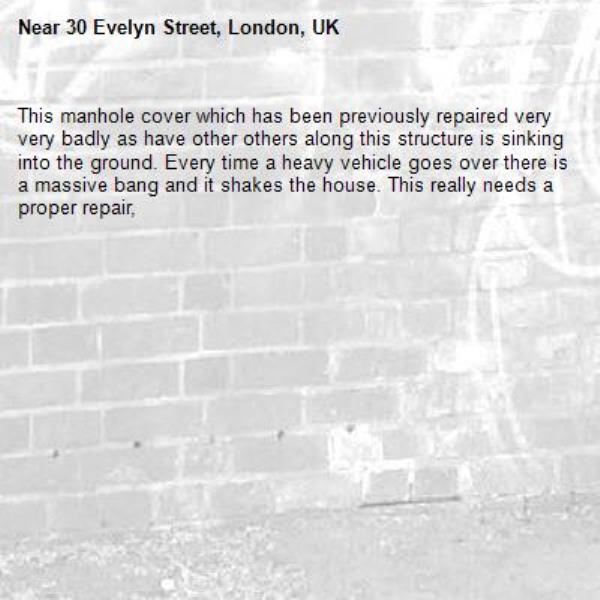 This manhole cover which has been previously repaired very very badly as have other others along this structure is sinking into the ground. Every time a heavy vehicle goes over there is a massive bang and it shakes the house. This really needs a proper repair, 
-30 Evelyn Street, London, UK