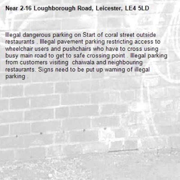 Illegal dangerous parking on Start of coral street outside restaurants . Illegal pavement parking restricting access to wheelchair users and pushchairs who have to cross using busy main road to get to safe crossing point . Illegal parking from customers visiting  chaiwala and neighbouring restaurants. Signs need to be put up warning of illegal parking . -2-16 Loughborough Road, Leicester, LE4 5LD