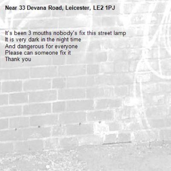 It's been 3 mouths nobody's fix this street lamp
It is very dark in the night time
And dangerous for everyone
Please can someone fix it
Thank you -33 Devana Road, Leicester, LE2 1PJ