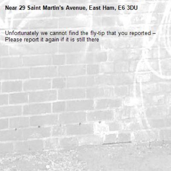 Unfortunately we cannot find the fly-tip that you reported – Please report it again if it is still there-29 Saint Martin's Avenue, East Ham, E6 3DU