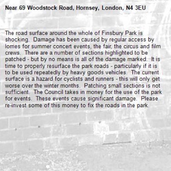 The road surface around the whole of Finsbury Park is shocking.  Damage has been caused by regular access by lorries for summer concert events, the fair, the circus and film crews.  There are a number of sections highlighted to be patched - but by no means is all of the damage marked.  It is time to properly resurface the park roads - particularly if it is to be used repeatedly by heavy goods vehicles.  The current surface is a hazard for cyclists and runners - this will only get worse over the winter months.  Patching small sections is not sufficient.  The Council takes in money for the use of the park for events.  These events cause significant damage.  Please re-invest some of this money to fix the roads in the park.-69 Woodstock Road, Hornsey, London, N4 3EU