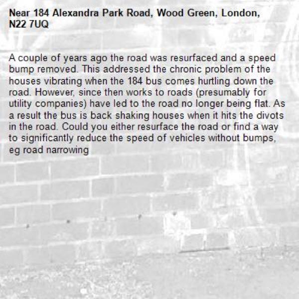 A couple of years ago the road was resurfaced and a speed bump removed. This addressed the chronic problem of the houses vibrating when the 184 bus comes hurtling down the road. However, since then works to roads (presumably for utility companies) have led to the road no longer being flat. As a result the bus is back shaking houses when it hits the divots in the road. Could you either resurface the road or find a way to significantly reduce the speed of vehicles without bumps, eg road narrowing-184 Alexandra Park Road, Wood Green, London, N22 7UQ