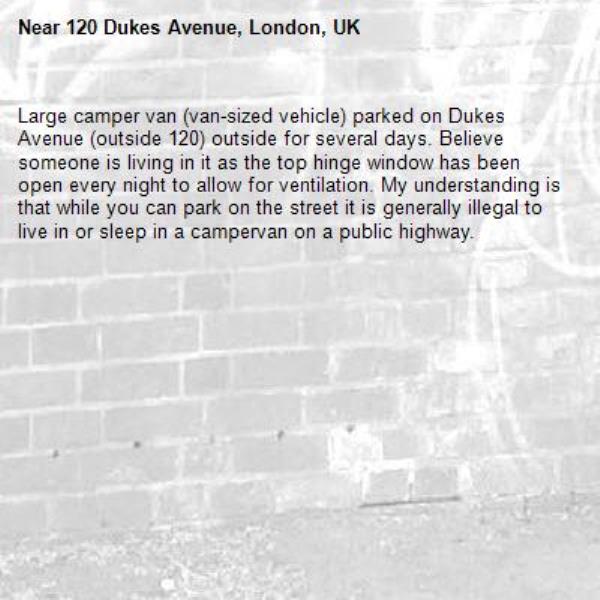Large camper van (van-sized vehicle) parked on Dukes Avenue (outside 120) outside for several days. Believe someone is living in it as the top hinge window has been open every night to allow for ventilation. My understanding is that while you can park on the street it is generally illegal to live in or sleep in a campervan on a public highway.-120 Dukes Avenue, London, UK