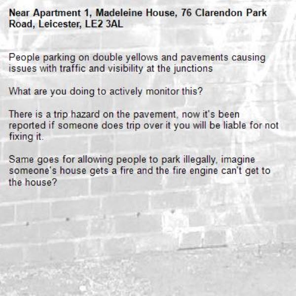 People parking on double yellows and pavements causing issues with traffic and visibility at the junctions 

What are you doing to actively monitor this?

There is a trip hazard on the pavement, now it's been reported if someone does trip over it you will be liable for not fixing it.

Same goes for allowing people to park illegally, imagine someone's house gets a fire and the fire engine can't get to the house?-Apartment 1, Madeleine House, 76 Clarendon Park Road, Leicester, LE2 3AL
