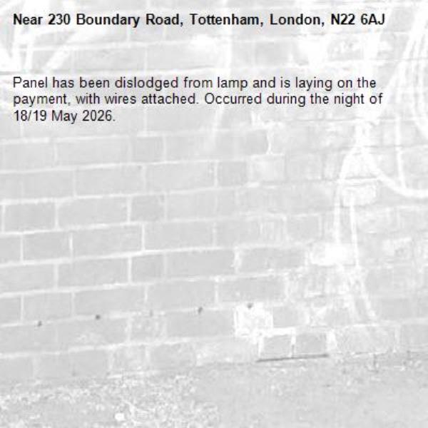 Panel has been dislodged from lamp and is laying on the payment, with wires attached. Occurred during the night of 18/19 May 2026.-230 Boundary Road, Tottenham, London, N22 6AJ