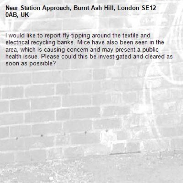 I would like to report fly-tipping around the textile and electrical recycling banks. Mice have also been seen in the area, which is causing concern and may present a public health issue. Please could this be investigated and cleared as soon as possible?-Station Approach, Burnt Ash Hill, London SE12 0AB, UK