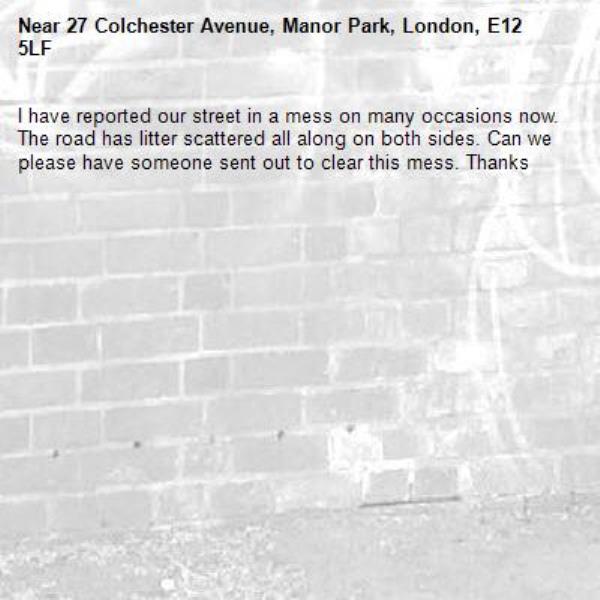 I have reported our street in a mess on many occasions now. The road has litter scattered all along on both sides. Can we please have someone sent out to clear this mess. Thanks -27 Colchester Avenue, Manor Park, London, E12 5LF