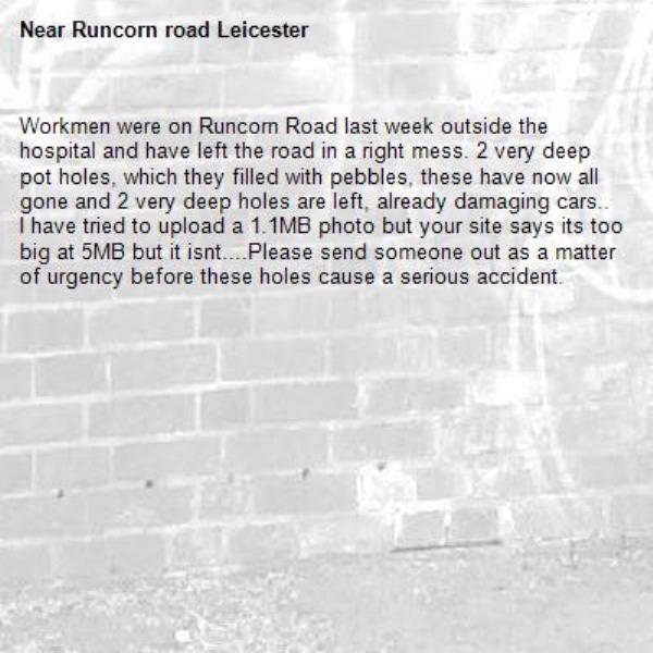 Workmen were on Runcorn Road last week outside the hospital and have left the road in a right mess. 2 very deep pot holes, which they filled with pebbles, these have now all gone and 2 very deep holes are left, already damaging cars.. I have tried to upload a 1.1MB photo but your site says its too big at 5MB but it isnt....Please send someone out as a matter of urgency before these holes cause a serious accident. -Runcorn road Leicester