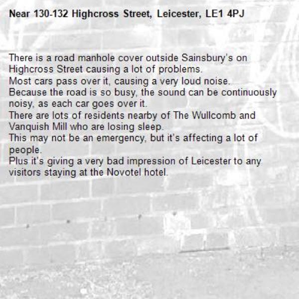 There is a road manhole cover outside Sainsbury’s on Highcross Street causing a lot of problems.
Most cars pass over it, causing a very loud noise.
Because the road is so busy, the sound can be continuously noisy, as each car goes over it.
There are lots of residents nearby of The Wullcomb and Vanquish Mill who are losing sleep.
This may not be an emergency, but it’s affecting a lot of people.
Plus it’s giving a very bad impression of Leicester to any visitors staying at the Novotel hotel.
-130-132 Highcross Street, Leicester, LE1 4PJ