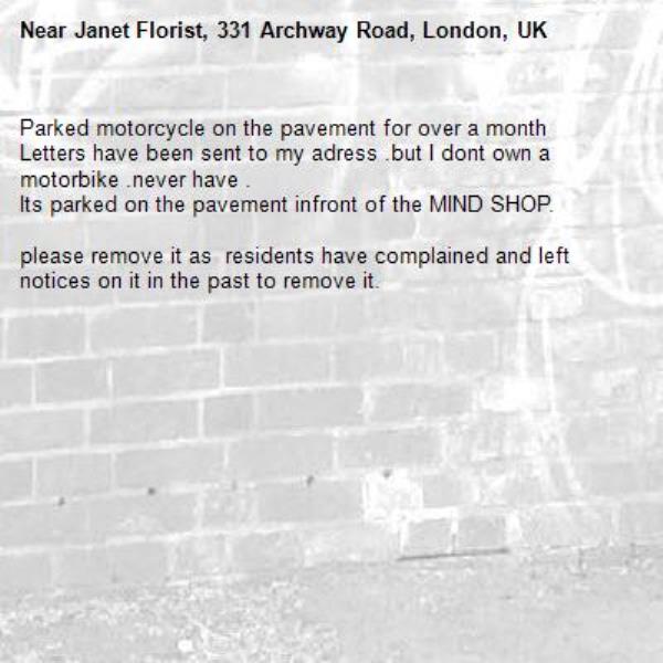 Parked motorcycle on the pavement for over a month 
Letters have been sent to my adress .but I dont own a motorbike .never have .
Its parked on the pavement infront of the MIND SHOP.

please remove it as  residents have complained and left notices on it in the past to remove it.-Janet Florist, 331 Archway Road, London, UK
