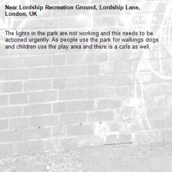 The lights in the park are not working and this needs to be actioned urgently. As people use the park for walkings dogs and children use the play area and there is a cafe as well.-Lordship Recreation Ground, Lordship Lane, London, UK